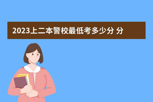 2023上二本警校最低考多少分 分数线参考